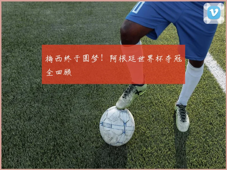 梅西终于圆梦！阿根廷世界杯夺冠全回顾